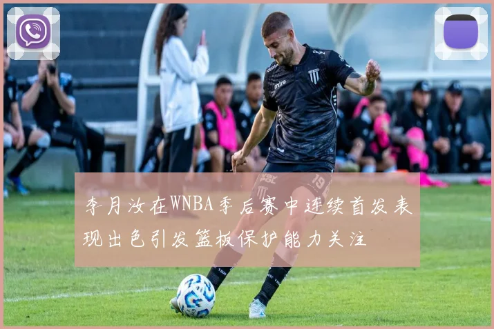 李月汝在WNBA季后赛中连续首发表现出色引发篮板保护能力关注